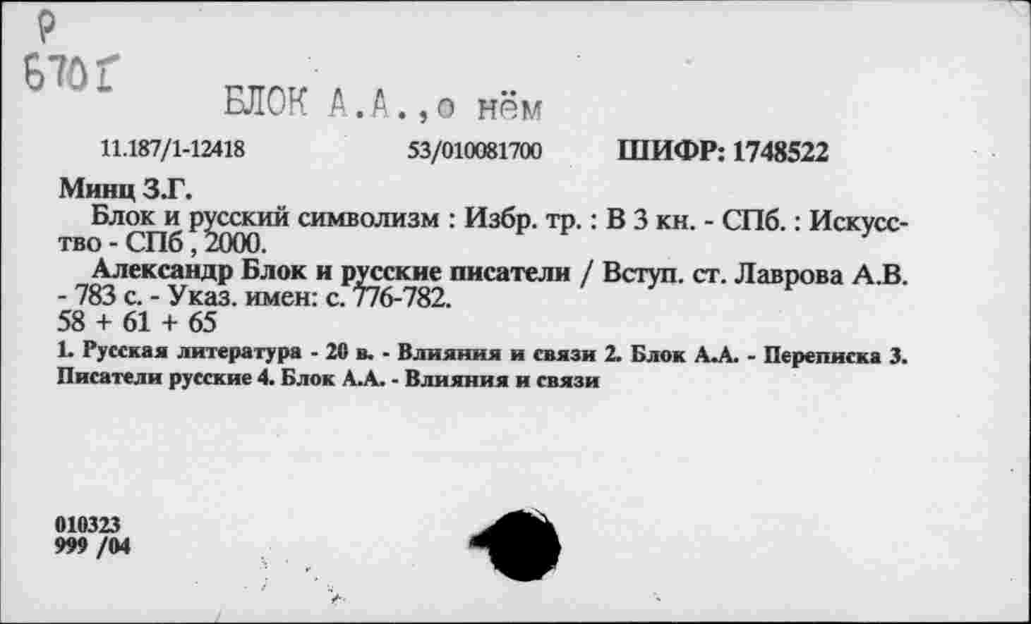 ﻿₽ Б70Г
БЛОК А. А.,о нём
11.187/1-12418	53/010081700 ШИФР: 1748522
Минц З.Г.
Блокам русский символизм : Избр. тр.: В 3 кн. - СПб.: Искусс-
Александр Блок и русские писатели / Вступ. ст. Лаврова А И
- 783 с. - Указ, имен: с. 776-782.
58 + 61 + 65
1. Русская литература - 20 в. - Влияния и связи 2. Блок А.А. - Переписка 3. Писатели русские 4. Блок А.А. - Влияния и связи
010323
999 /04